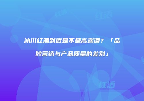 冰川红酒到底是不是高端酒？「品牌营销与产品质量的差别」