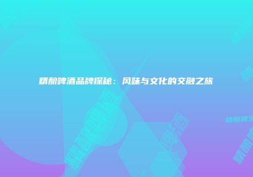精酿啤酒品牌探秘：风味与文化的交融之旅