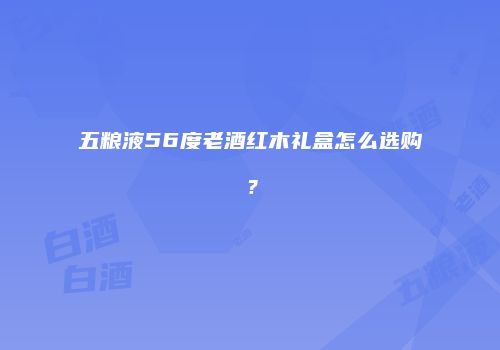 五粮液56度老酒红木礼盒怎么选购？
