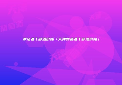 津沽老干部酒价格「天津新品老干部酒价格」