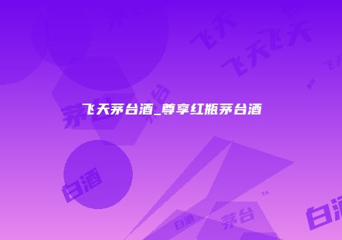 飞天茅台酒_尊享红瓶茅台酒