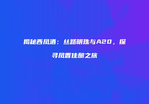 揭秘西凤酒：丝路明珠与A20，探寻凤香佳酿之旅