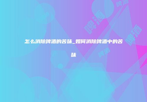 怎么消除啤酒的苦味_如何消除啤酒中的苦味