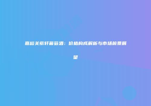 嘉峪关紫轩葡萄酒：价格构成解析与市场前景展望