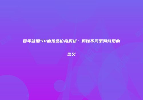 百年皖酒50度珍品价格解析：揭秘不同系列背后的含义