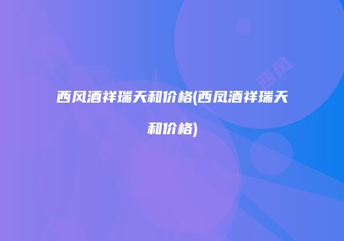 西风酒祥瑞天和价格(西凤酒祥瑞天和价格)