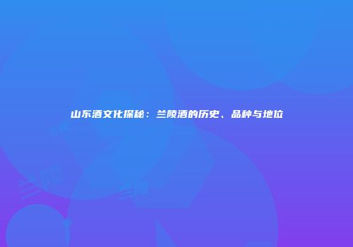 山东酒文化探秘：兰陵酒的历史、品种与地位