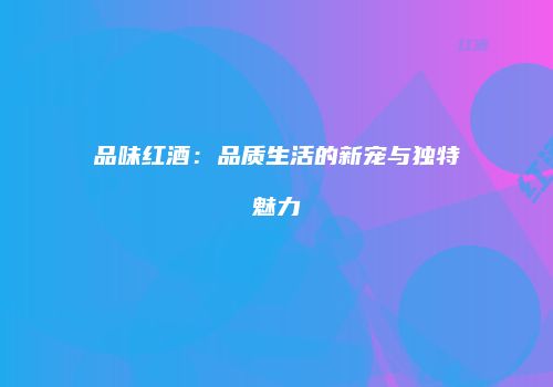 品味红酒：品质生活的新宠与独特魅力