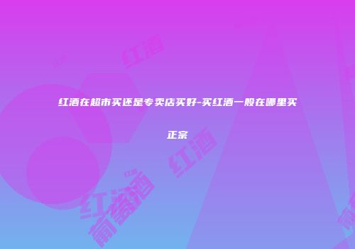 红酒在超市买还是专卖店买好-买红酒一般在哪里买正宗