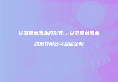 甘肃皇台酒业股份有...-甘肃皇台酒业股份有限公司是国企吗