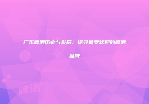 广东啤酒历史与发展：探寻最受欢迎的啤酒品牌