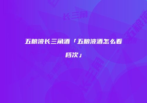 五粮液长三角酒「五粮液酒怎么看档次」