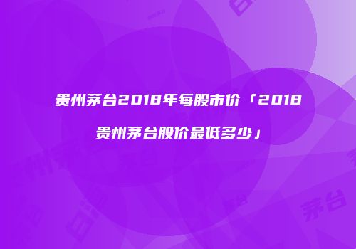 贵州茅台2018年每股市价「2018贵州茅台股价最低多少」