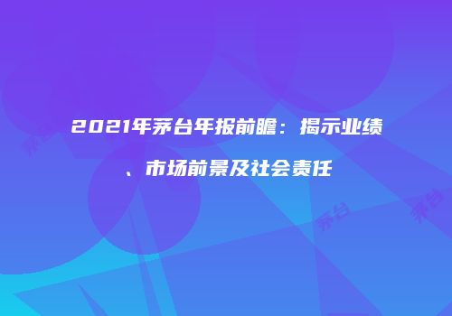 2021年茅台年报前瞻：揭示业绩、市场前景及社会责任