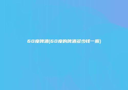 60度啤酒(60度的啤酒多少钱一瓶)