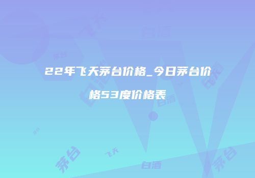 22年飞天茅台价格_今日茅台价格53度价格表