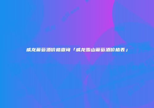 威龙葡萄酒价格查询「威龙雪山葡萄酒价格表」