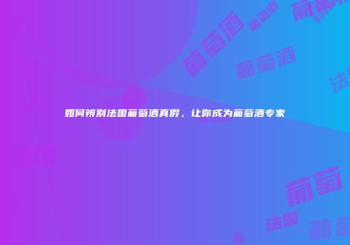 如何辨别法国葡萄酒真假，让你成为葡萄酒专家