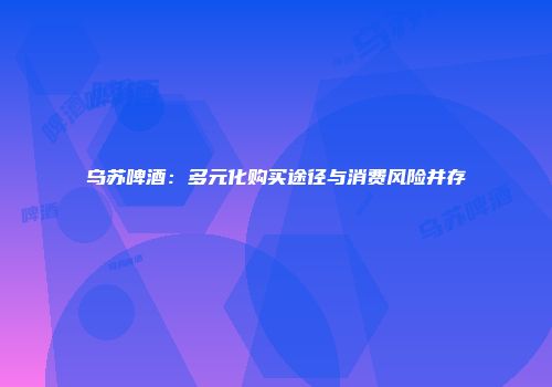 乌苏啤酒：多元化购买途径与消费风险并存