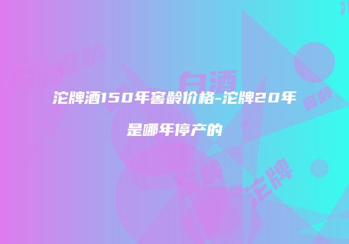 沱牌酒150年窖龄价格-沱牌20年是哪年停产的