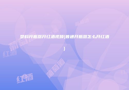 塑料开瓶器开红酒视频(普通开瓶器怎么开红酒)