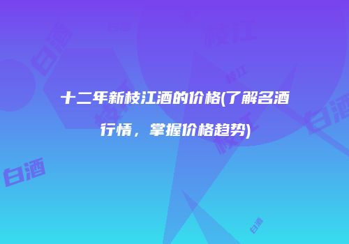 十二年新枝江酒的价格(了解名酒行情，掌握价格趋势)