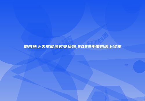 带白酒上火车能通过安检吗,2023年带白酒上火车
