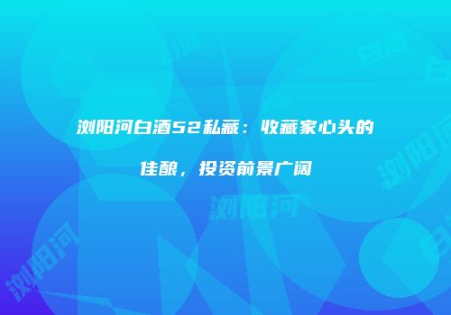 浏阳河白酒52私藏：收藏家心头的佳酿，投资前景广阔