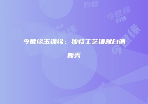 今世缘玉锦缘：独特工艺铸就白酒新秀