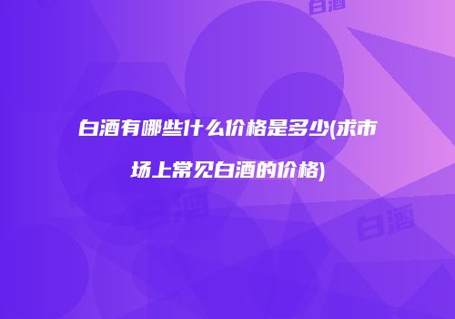 白酒有哪些什么价格是多少(求市场上常见白酒的价格)