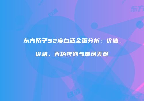 东方娇子52度白酒全面分析：价值、价格、真伪辨别与市场表现