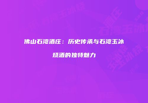 佛山石湾酒庄：历史传承与石湾玉冰烧酒的独特魅力