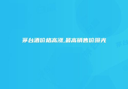 茅台酒价格高涨,最高销售价曝光