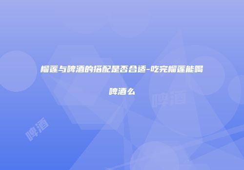 榴莲与啤酒的搭配是否合适-吃完榴莲能喝啤酒么