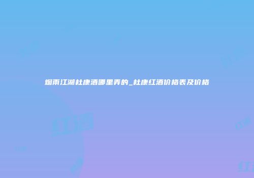 烟雨江湖杜康酒哪里弄的_杜康红酒价格表及价格
