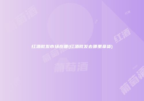 红酒批发市场在哪(红酒批发去哪里拿货)