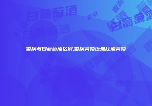 香槟与白葡萄酒区别,香槟高档还是红酒高档
