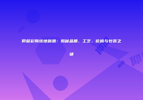仰韶彩陶坊地利酒：揭秘品质、工艺、价格与包装之谜