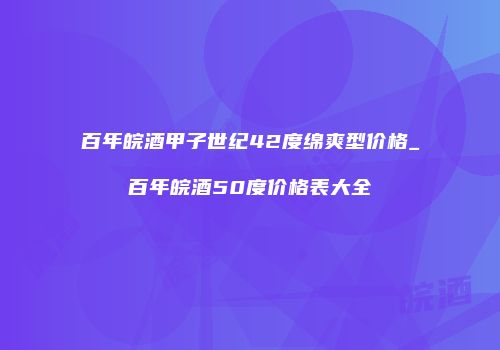 百年皖酒甲子世纪42度绵爽型价格_百年皖酒50度价格表大全