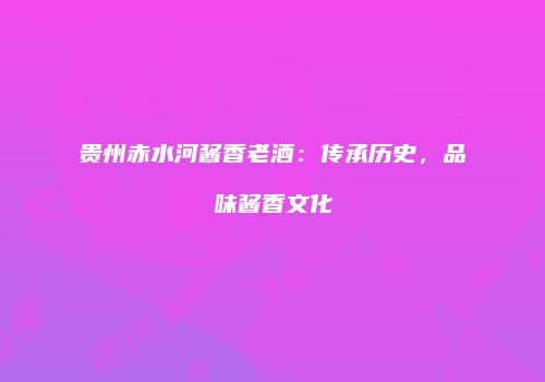 贵州赤水河酱香老酒：传承历史，品味酱香文化