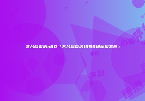 茅台醇香酒n60「茅台醇香酒1999珍藏级怎样」