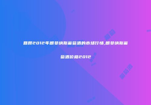 回顾2012年朗斐纳斯葡萄酒的市场行情,朗斐纳斯葡萄酒价格2012