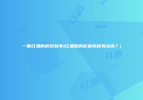 一瓶红酒的背后故事(红酒瓶的价格到底有多高？)