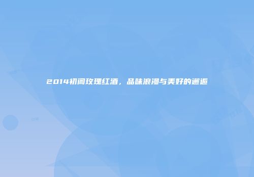 2014初阁玫瑰红酒，品味浪漫与美好的邂逅