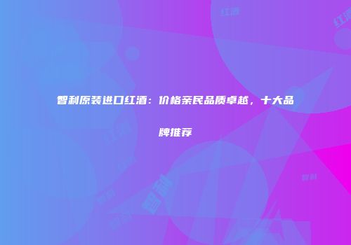 智利原装进口红酒：价格亲民品质卓越，十大品牌推荐