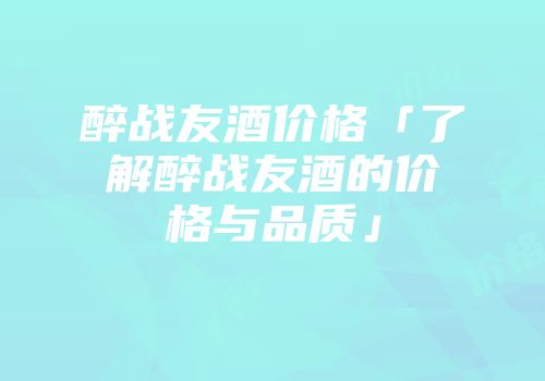 醉战友酒价格「了解醉战友酒的价格与品质」