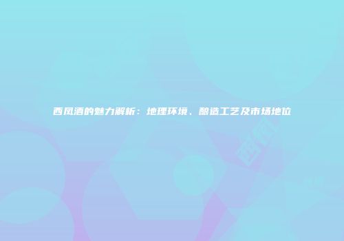 西凤酒的魅力解析：地理环境、酿造工艺及市场地位