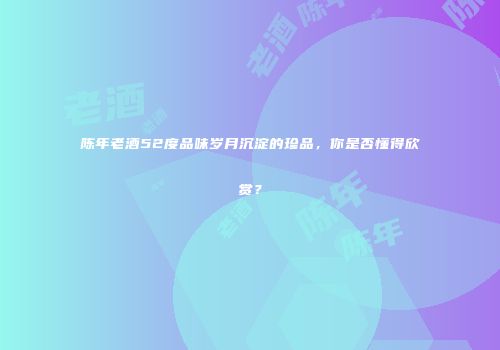 陈年老酒52度品味岁月沉淀的珍品，你是否懂得欣赏？
