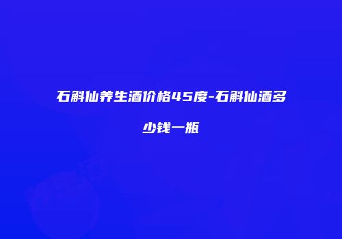石斛仙养生酒价格45度-石斛仙酒多少钱一瓶