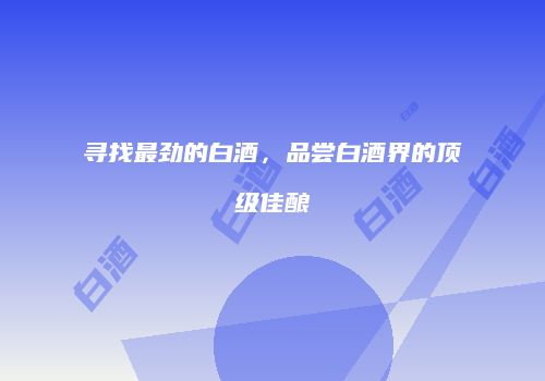 寻找最劲的白酒，品尝白酒界的顶级佳酿